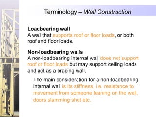 Terminology – Wall Construction

Loadbearing wall
A wall that supports roof or floor loads, or both
roof and floor loads.

Non-loadbearing walls
A non-loadbearing internal wall does not support
roof or floor loads but may support ceiling loads
and act as a bracing wall.
  The main consideration for a non-loadbearing
  internal wall is its stiffness. i.e. resistance to
  movement from someone leaning on the wall,
  doors slamming shut etc.
 