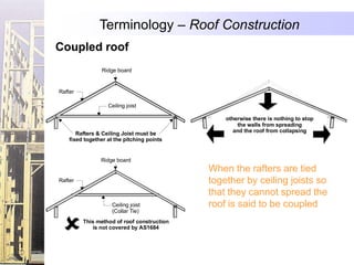 Terminology – Roof Construction
Coupled roof
                Ridge board


Rafter

                   Ceiling joist

                                                otherwise there is nothing to stop
                                                     the walls from spreading
       Rafters & Ceiling Joist must be             and the roof from collapsing
    fixed together at the pitching points


                Ridge board
                                            When the rafters are tied
Rafter                                      together by ceiling joists so
                                            that they cannot spread the
                     Ceiling joist          roof is said to be coupled
                     (Collar Tie)
         This method of roof construction
            is not covered by AS1684
 