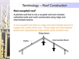 Terminology – Roof Construction
Non-coupled roof
A pitched roof that is not a coupled roof and includes
cathedral roofs and roofs constructed using ridge and
intermediate beams.

A non-coupled roof relies on ridge and intermediate beams to
support the centre of the roof. These ridge and intermediate
beams are supported by walls and/or posts at either end.
                          Ridge Beam


          Rafter                        Intermediate Beam
 