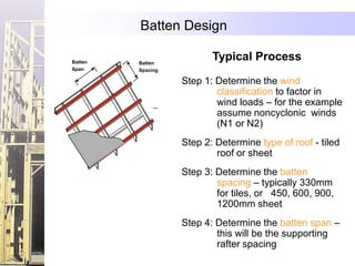 Batten Design

Batten   Batten
                          Typical Process
Span     Spacing

                   Step 1: Determine the wind
                           classification to factor in
                           wind loads – for the example
                           assume noncyclonic winds
                           (N1 or N2)
                   Step 2: Determine type of roof - tiled
                           roof or sheet
                   Step 3: Determine the batten
                           spacing – typically 330mm
                           for tiles, or 450, 600, 900,
                           1200mm sheet
                   Step 4: Determine the batten span –
                           this will be the supporting
                           rafter spacing
 