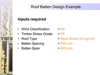 Roof Batten Design Example


Inputs required

•   Wind Classification   = N2
•   Timber Stress Grade   = F8
•   Roof Type             = Steel Sheet (20 kg/m2)
•   Batten Spacing        = 900 mm
•   Batten Span           = 900 mm
 