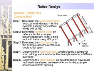 Rafter Design
Scenario - Rafters for a
                                      Ridge beam
Cathedral Roof
Step 1: Determine the wind classification
        to factor in wind loads – for the
        example assume noncyclonic
        winds (N1 or N2)
Step 2: Determine dead/live loads on
        rafters – for the example
        assume loads are as for a tiled
        roof with battens e.g. 60kgs/m2
Step 3: Determine the rafter span – for                Rafter
        the example assume a 2100mm                    Spacing
        single rafter span
Step 4: Determine the rafter overhang which creates a cantilever
        span adding extra load – for the example assume a 500mm
        overhang
Step 5: Determine the rafter spacing as this determines how much
        roof loads are shared between rafters – for the example
        assume a 600mm spacing
 