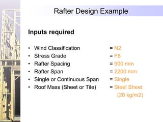 Rafter Design Example

Inputs required

•   Wind Classification         = N2
•   Stress Grade                = F8
•   Rafter Spacing              = 900 mm
•   Rafter Span                 = 2200 mm
•   Single or Continuous Span   = Single
•   Roof Mass (Sheet or Tile)   = Steel Sheet
                                   (20 kg/m2)
 