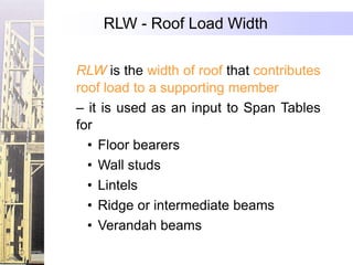RLW - Roof Load Width

RLW is the width of roof that contributes
roof load to a supporting member
– it is used as an input to Span Tables
for
  • Floor bearers
  • Wall studs
  • Lintels
  • Ridge or intermediate beams
  • Verandah beams
 