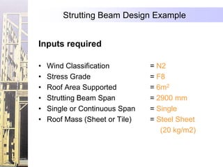 Strutting Beam Design Example


Inputs required

•   Wind Classification         = N2
•   Stress Grade                = F8
•   Roof Area Supported         = 6m2
•   Strutting Beam Span         = 2900 mm
•   Single or Continuous Span   = Single
•   Roof Mass (Sheet or Tile)   = Steel Sheet
                                   (20 kg/m2)
 