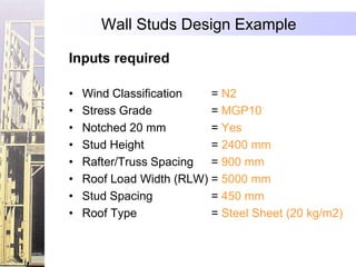 Wall Studs Design Example

Inputs required

•   Wind Classification   = N2
•   Stress Grade          = MGP10
•   Notched 20 mm         = Yes
•   Stud Height           = 2400 mm
•   Rafter/Truss Spacing  = 900 mm
•   Roof Load Width (RLW) = 5000 mm
•   Stud Spacing          = 450 mm
•   Roof Type             = Steel Sheet (20 kg/m2)
 