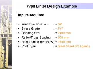 Wall Lintel Design Example

Inputs required

•   Wind Classification   = N2
•   Stress Grade          = F17
•   Opening size          = 2400 mm
•   Rafter/Truss Spacing  = 900 mm
•   Roof Load Width (RLW) = 2500 mm
•   Roof Type             = Steel Sheet (20 kg/m2)
 
