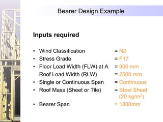 Bearer Design Example


Inputs required

• Wind Classification           = N2
• Stress Grade                  = F17
• Floor Load Width (FLW) at A   = 900 mm
  Roof Load Width (RLW)         = 2500 mm
• Single or Continuous Span     = Continuous
• Roof Mass (Sheet or Tile)     = Steel Sheet
                                  (20 kg/m2)
• Bearer Span                   = 1800mm
 