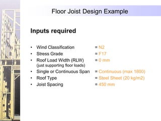 Floor Joist Design Example


Inputs required

• Wind Classification             = N2
• Stress Grade                    = F17
• Roof Load Width (RLW)           = 0 mm
  (just supporting floor loads)
• Single or Continuous Span       = Continuous (max 1800)
• Roof Type                       = Steel Sheet (20 kg/m2)
• Joist Spacing                   = 450 mm
 