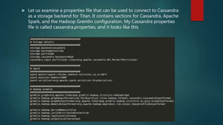  Let us examine a properties file that can be used to connect to Cassandra
as a storage backend for Titan. It contains sections for Cassandra, Apache
Spark, and the Hadoop Gremlin configuration. My Cassandra properties
file is called cassandra.properties, and it looks like this
 