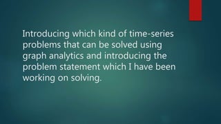 Introducing which kind of time-series
problems that can be solved using
graph analytics and introducing the
problem statement which I have been
working on solving.
 