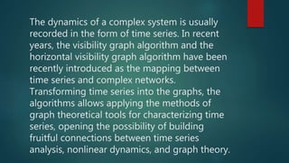 The dynamics of a complex system is usually
recorded in the form of time series. In recent
years, the visibility graph algorithm and the
horizontal visibility graph algorithm have been
recently introduced as the mapping between
time series and complex networks.
Transforming time series into the graphs, the
algorithms allows applying the methods of
graph theoretical tools for characterizing time
series, opening the possibility of building
fruitful connections between time series
analysis, nonlinear dynamics, and graph theory.
 