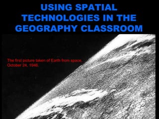 Using Spatial Technologies in the Geography Classroom USING SPATIAL TECHNOLOGIES IN THE GEOGRAPHY CLASSROOM The first picture taken of Earth from space, October 24, 1946.  