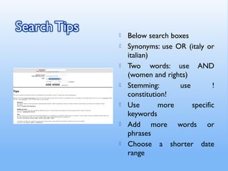  Below search boxes
 Synonyms: use OR (italy or
italian)
 Two words: use AND
(women and rights)
 Stemming: use !
constitution!
 Use more specific
keywords
 Add more words or
phrases
 Choose a shorter date
range
 