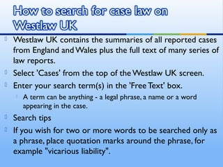  Westlaw UK contains the summaries of all reported cases
from England and Wales plus the full text of many series of
law reports.
 Select 'Cases' from the top of the Westlaw UK screen.
 Enter your search term(s) in the 'Free Text' box.
 A term can be anything - a legal phrase, a name or a word
appearing in the case.
 Search tips
 If you wish for two or more words to be searched only as
a phrase, place quotation marks around the phrase, for
example "vicarious liability".
 