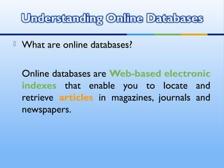  What are online databases?
Online databases are Web-based electronic
indexes that enable you to locate and
retrieve articles in magazines, journals and
newspapers.
 