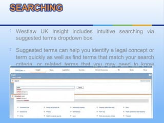  Westlaw UK Insight includes intuitive searching via
suggested terms dropdown box.
 Suggested terms can help you identify a legal concept or
term quickly as well as find terms that match your search
criteria, or related terms that you may need to know
about.
 