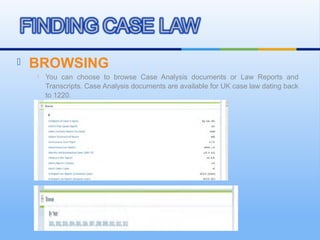  BROWSING
 You can choose to browse Case Analysis documents or Law Reports and
Transcripts. Case Analysis documents are available for UK case law dating back
to 1220.
 