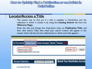  Locate/Access aTitle
 The easiest way to find out if a title is available in HeinOnline and the
collection in which it resides is by using the Catalog Search tab from the
Welcome Page:
 Enter the title and change the drop-down menu to Publication Title, and
then click search. Titles that meet your search criteria will appear in the
results, which will also list the collection(s) in which each title appears:
 