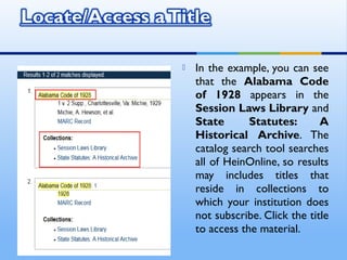  In the example, you can see
that the Alabama Code
of 1928 appears in the
Session Laws Library and
State Statutes: A
Historical Archive. The
catalog search tool searches
all of HeinOnline, so results
may includes titles that
reside in collections to
which your institution does
not subscribe. Click the title
to access the material.
 