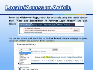  From the Welcome Page, search for an article using this search syntax:
title: "Race and Essentialism in Feminist Legal Theory" and click
search:
 You can also use the quick search bar on the Law Journal Library homepage to quickly
retrieve an article by title, author or Bluebook citation:
 