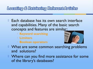 Each database has its own search interface
and capabilities. Many of the basic search
concepts and features are similar:
 Keyword searching
 Limiters
 Boolean operators
 What are some common searching problems
and solutions?
 Where can you find more assistance for some
of the library’s databases?
 