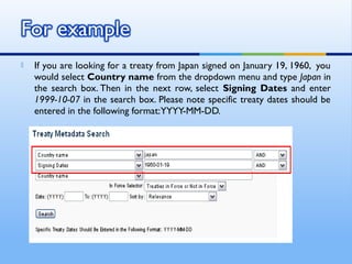  If you are looking for a treaty from Japan signed on January 19, 1960,  you
would select Country name from the dropdown menu and type Japan in
the search box. Then in the next row, select Signing Dates and enter
1999-10-07 in the search box. Please note specific treaty dates should be
entered in the following format:YYYY-MM-DD.
 
