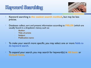  Keyword searching is the easiest search method, but may be less
precise.
 Databases collect, sort and present information according to FIELDS (which are
usually found in a dropdown menu), such as:
 Author
 Title of article
 Subject
 Publication name
 To make your search more specific, you may select one or more fields to
do keyword search.
 To expand your search, you may search for keyword(s) in All basic or
Default fields.
 