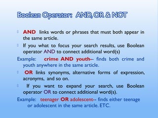  AND links words or phrases that must both appear in
the same article.
 If you what to focus your search results, use Boolean
operator AND to connect additional word(s)
Example: crime AND youth-- finds both crime and
youth anywhere in the same article.
  OR links synonyms, alternative forms of expression,
acronyms, and so on.
 If you want to expand your search, use Boolean
operator OR to connect additional word(s).
Example: teenager OR adolescent-- finds either teenage
or adolescent in the same article. ETC.
 