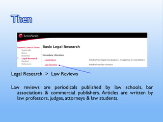 Legal Research > Law Reviews
Law reviews are periodicals published by law schools, bar
associations & commercial publishers. Articles are written by
law professors, judges, attorneys & law students.
 