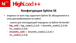 Конфигурация Sphinx SE
• индексы со всех нод заданного Sphinx SE объединяются в
спец дистрибутивном на node1:
• нужно для последующей передачи на Sphinx forwarder
• big_se01 = big_node{1,2,3,4} + 3months_node{1,2,3,4}+
inc_node{1,2,3,4}
• 3months_se01 = 3months_node{1,2,3,4} +
inc_node{1,2,3,4}
 