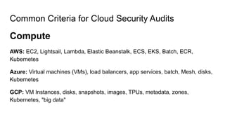 Common Criteria for Cloud Security Audits
Compute
AWS: EC2, Lightsail, Lambda, Elastic Beanstalk, ECS, EKS, Batch, ECR,
Kubernetes
Azure: Virtual machines (VMs), load balancers, app services, batch, Mesh, disks,
Kubernetes
GCP: VM Instances, disks, snapshots, images, TPUs, metadata, zones,
Kubernetes, "big data"
 