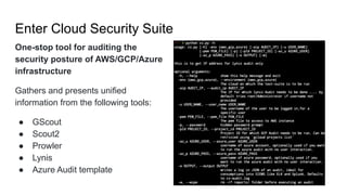 Enter Cloud Security Suite
One-stop tool for auditing the
security posture of AWS/GCP/Azure
infrastructure
Gathers and presents unified
information from the following tools:
● GScout
● Scout2
● Prowler
● Lynis
● Azure Audit template
 