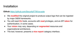 Installation
Github https://github.com/SecurityFTW/cs-suite
● We modified the original project to produce output logs that can be ingested
by major SIEM frameworks.
● You will need CLI tools, accounts with read privileges, and an API token for
authentication, in some cases.
● Your vision may vary, depending on segmented resources and
organizational architecture.
● The tool, however, presents a nice report category interface.
 