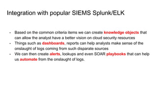 Integration with popular SIEMS Splunk/ELK
- Based on the common criteria items we can create knowledge objects that
can allow the analyst have a better vision on cloud security resources
- Things such as dashboards, reports can help analysts make sense of the
onslaught of logs coming from such disparate sources
- We can then create alerts, lookups and even SOAR playbooks that can help
us automate from the onslaught of logs.
 