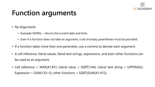 • No Arguments
• Example: NOW() – returns the current date and time.
• Even if a function does not take an argument, a set of empty parentheses must be provided.
• If a function takes more than one parameter, use a comma to denote each argument.
• A cell reference, literal values, literal text strings, expressions, and even other functions can
be used as an argument.
• Cell reference = MAX(A1,B1); Literal value = SQRT(144); Literal text string = UPPER(A2);
Expression = SUM(132+5); other functions = SQRT(SUM(A1:A12)
Function arguments
 