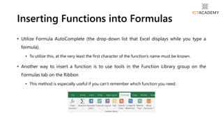 • Utilize Formula AutoComplete (the drop-down list that Excel displays while you type a
formula).
• To utilize this, at the very least the first character of the function's name must be known.
• Another way to insert a function is to use tools in the Function Library group on the
Formulas tab on the Ribbon
• This method is especially useful if you can’t remember which function you need.
Inserting Functions into Formulas
 