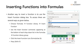 • Another way to insert a function is to use the
Insert Function dialog box. To access there are
several ways as given below,
• Choose Formulas  Function Library  Insert
Function
• Use the Insert function command, appearing at
the bottom of each drop-down list in the Formulas
 Function Library group
• Click the Insert Function icon (Formula bar fx)
• Press Shift+F3
Inserting Functions into Formulas
 