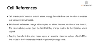 • Cell references in formulas make it easier to copy formulas from one location to another
in a worksheet or workbook.
• Relative cell references change when copied to reflect the new location of the formula.
The name relative comes from the fact that they change relative to their location when
copied.
• Copying formulas is the other major use of an absolute reference such as =$A$2+$A$4.
The values in those references don't change when you copy them.
Cell References
 