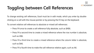 To change existing cell references, Excel must be in edit mode, which you enter by double-
clicking on a cell with the mouse pointer or by pressing the F2 key on the keyboard.
To convert relative cell references to absolute or mixed cell references:
• Press F4 once to create a cell reference fully absolute, such as $A$6.
• Press F4 a second time to create a mixed reference where the row number is absolute,
such as A$6.
• Press F4 a third time to create a mixed reference where the column letter is absolute,
such as $A6.
• Press F4 a fourth time to make the cell reference relative again, such as A6.
Toggling between Cell References
 