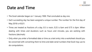 • The Excel calendar began on 1 January 1900. That concluded as day one.
• Each succeeding day has been assigned a unique number. The number for the first day of
May 2018 is 43221.
• Times are treated as fractions of a day. 0.5 is noon, 0.25 is 6am and 0.75 is 6pm. When
dealing with times and durations such as hours and minutes, you are working with
fractions (decimals)
• Only when you enter a formatted date or time as a text entry into a worksheet should you
be concerned with converting them to time and date serial numbers that Excel may use to
do computations.
Date and Time
 
