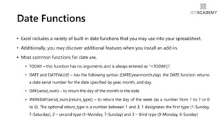 • Excel includes a variety of built-in date functions that you may use into your spreadsheet.
• Additionally, you may discover additional features when you install an add-in.
• Most common functions for date are,
• TODAY – this function has no arguments and is always entered as “=TODAY()”.
• DATE and DATEVALUE – has the following syntax: (DATE(year,month,day). the DATE function returns
a date serial number for the date specified by year, month, and day.
• DAY(serial_num) – to return the day of the month in the date
• WEEKDAY(serial_num,[return_type]) – to return the day of the week (as a number from 1 to 7 or 0
to 6). The optional return_type is a number between 1 and 3; 1 designates the first type (1-Sunday,
7-Saturday), 2 – second type (1-Monday, 7-Sunday) and 3 – third type (0-Monday, 6-Sunday)
Date Functions
 