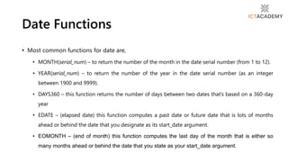 • Most common functions for date are,
• MONTH(serial_num) – to return the number of the month in the date serial number (from 1 to 12).
• YEAR(serial_num) – to return the number of the year in the date serial number (as an integer
between 1900 and 9999).
• DAYS360 – this function returns the number of days between two dates that’s based on a 360-day
year
• EDATE – (elapsed date) this function computes a past date or future date that is lots of months
ahead or behind the date that you designate as its start_date argument.
• EOMONTH – (end of month) this function computes the last day of the month that is either so
many months ahead or behind the date that you state as your start_date argument.
Date Functions
 