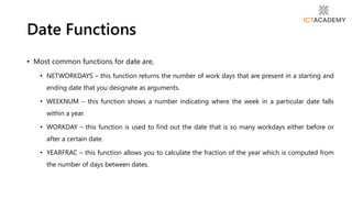 • Most common functions for date are,
• NETWORKDAYS – this function returns the number of work days that are present in a starting and
ending date that you designate as arguments.
• WEEKNUM – this function shows a number indicating where the week in a particular date falls
within a year.
• WORKDAY – this function is used to find out the date that is so many workdays either before or
after a certain date.
• YEARFRAC – this function allows you to calculate the fraction of the year which is computed from
the number of days between dates.
Date Functions
 