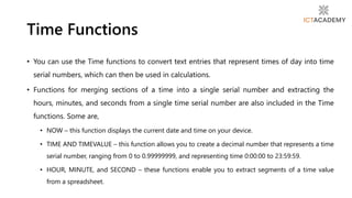 • You can use the Time functions to convert text entries that represent times of day into time
serial numbers, which can then be used in calculations.
• Functions for merging sections of a time into a single serial number and extracting the
hours, minutes, and seconds from a single time serial number are also included in the Time
functions. Some are,
• NOW – this function displays the current date and time on your device.
• TIME AND TIMEVALUE – this function allows you to create a decimal number that represents a time
serial number, ranging from 0 to 0.99999999, and representing time 0:00:00 to 23:59:59.
• HOUR, MINUTE, and SECOND – these functions enable you to extract segments of a time value
from a spreadsheet.
Time Functions
 