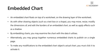 • An embedded chart floats on top of a worksheet, on the drawing layer of the worksheet.
• As with other drawing objects (such as a text box or a shape), you may move, resize, modify
the dimensions of, and edit the borders of an embedded chart, as well as apply effects such
as a shadow.
• By embedding charts, you may examine the chart with the data it utilises.
• Alternatively, you may group together numerous embedded charts to publish on a single
page.
• To make any modifications to the embedded chart object's actual chart, you must click it to
activate it.
Embedded Chart
 