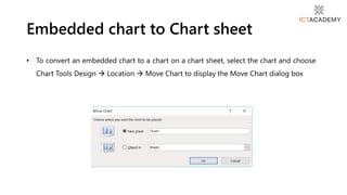 • To convert an embedded chart to a chart on a chart sheet, select the chart and choose
Chart Tools Design  Location  Move Chart to display the Move Chart dialog box
Embedded chart to Chart sheet
 