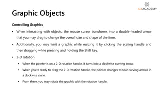 Controlling Graphics
• When interacting with objects, the mouse cursor transforms into a double-headed arrow
that you may drag to change the overall size and shape of the item.
• Additionally, you may limit a graphic while resizing it by clicking the scaling handle and
then dragging while pressing and holding the Shift key.
• 2-D rotation
• When the pointer is on a 2-D rotation handle, it turns into a clockwise curving arrow.
• When you're ready to drag the 2-D rotation handle, the pointer changes to four curving arrows in
a clockwise circle.
• From there, you may rotate the graphic with the rotation handle.
Graphic Objects
 