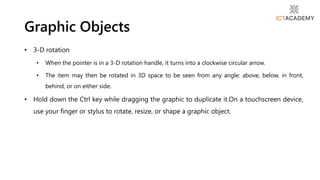 • 3-D rotation
• When the pointer is in a 3-D rotation handle, it turns into a clockwise circular arrow.
• The item may then be rotated in 3D space to be seen from any angle: above, below, in front,
behind, or on either side.
• Hold down the Ctrl key while dragging the graphic to duplicate it.On a touchscreen device,
use your finger or stylus to rotate, resize, or shape a graphic object.
Graphic Objects
 