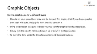 Moving graphic objects to different layers
• Objects on your spreadsheet may also be layered. This implies that if you drag a graphic
over a cell with data, the graphic hides the data beneath it.
• Using the Selection task pane in Excel, you may transfer graphic objects across levels.
• Simply click the object's name and drag it up or down in the task window.
• To move the item, utilize the Bring Forward or Send Backward buttons.
Graphic Objects
 
